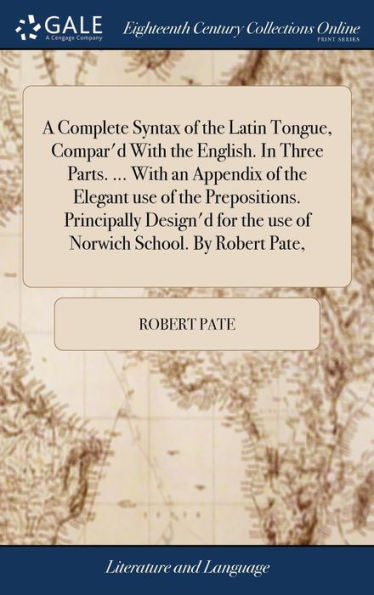 A Complete Syntax Of The Latin Tongue, Compar'D With The English. In Three Parts. ... With An Appendix Of The Elegant Use Of The Prepositions. ... The Use Of Norwich School. By Robert Pate,