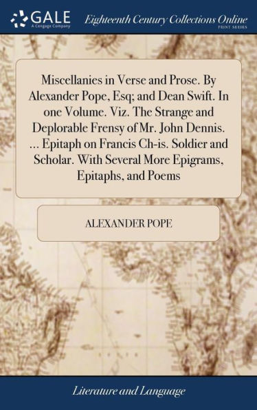 Miscellanies In Verse And Prose. By Alexander Pope, Esq; And Dean Swift. In One Volume. Viz. The Strange And Deplorable Frensy Of Mr. John Dennis. ... ... Several More Epigrams, Epitaphs, And Poems