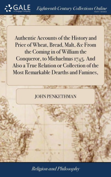 Authentic Accounts Of The History And Price Of Wheat, Bread, Malt, &C From The Coming In Of William The Conqueror, To Michaelmas 1745. And Also A True ... Of The Most Remarkable Dearths And Famines,