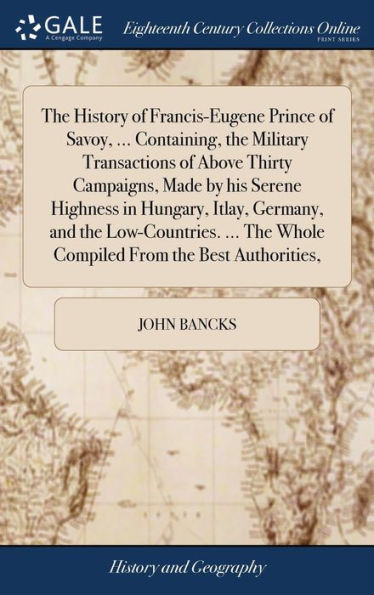 The History Of Francis-Eugene Prince Of Savoy, ... Containing, The Military Transactions Of Above Thirty Campaigns, Made By His Serene Highness In ... The Whole Compiled From The Best Authorities,