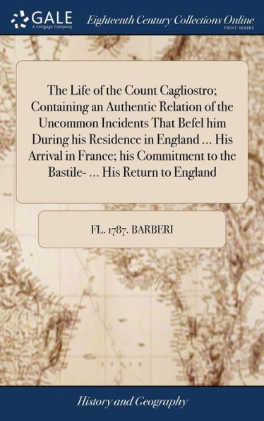 The Life Of The Count Cagliostro; Containing An Authentic Relation Of The Uncommon Incidents That Befel Him During His Residence In England ... His ... To The Bastile- ... His Return To England