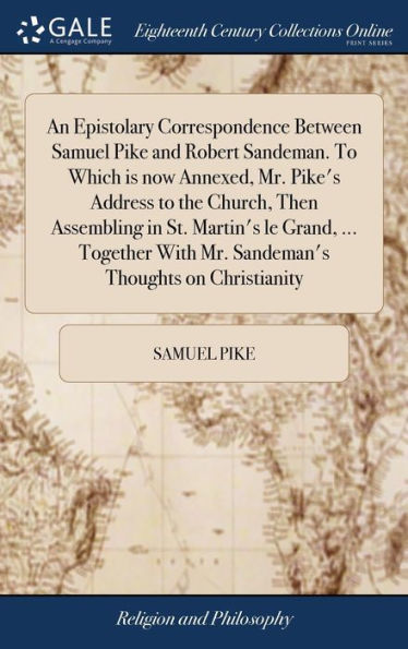 An Epistolary Correspondence Between Samuel Pike And Robert Sandeman. To Which Is Now Annexed, Mr. Pike's Address To The Church, Then Assembling In ... With Mr. Sandeman's Thoughts On Christianity