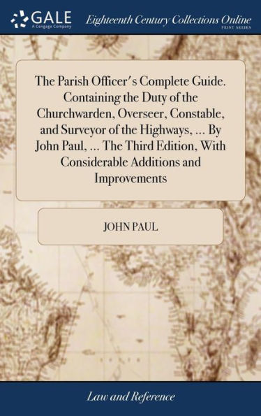 The Parish Officer's Complete Guide. Containing The Duty Of The Churchwarden, Overseer, Constable, And Surveyor Of The Highways, ... By John Paul, ... ... With Considerable Additions And Improvements