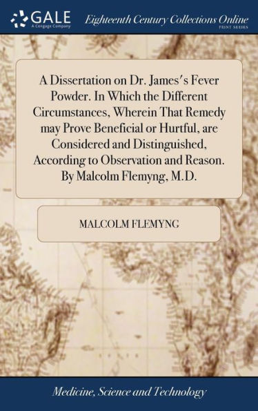 A Dissertation On Dr. James's Fever Powder. In Which The Different Circumstances, Wherein That Remedy May Prove Beneficial Or Hurtful, Are Considered ... And Reason. By Malcolm Flemyng, M.D.