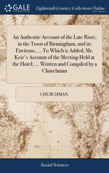 An Authentic Account Of The Late Riots, In The Town Of Birmingham, And Its Environs, ... To Which Is Added, Mr. Keir's Account Of The Meeting Held At The Hotel; ... Written And Compiled By A Churchman