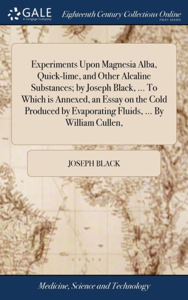 Experiments Upon Magnesia Alba, Quick-Lime, And Other Alcaline Substances; By Joseph Black, ... To Which Is Annexed, An Essay On The Cold Produced By Evaporating Fluids, ... By William Cullen,