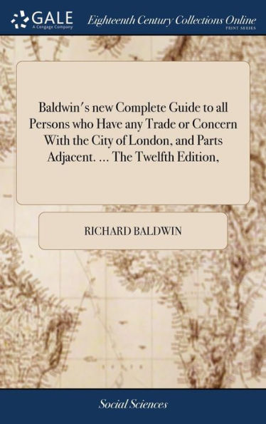 Baldwin's New Complete Guide To All Persons Who Have Any Trade Or Concern With The City Of London, And Parts Adjacent. ... The Twelfth Edition,