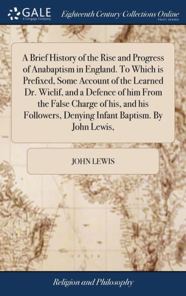 A Brief History Of The Rise And Progress Of Anabaptism In England. To Which Is Prefixed, Some Account Of The Learned Dr. Wiclif, And A Defence Of Him ... Denying Infant Baptism. By John Lewis,