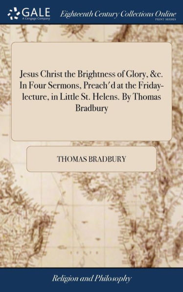 Jesus Christ The Brightness Of Glory, &C. In Four Sermons, Preach'D At The Friday-Lecture, In Little St. Helens. By Thomas Bradbury