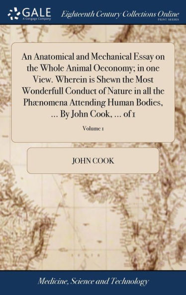 An Anatomical And Mechanical Essay On The Whole Animal Oeconomy; In One View. Wherein Is Shewn The Most Wonderfull Conduct Of Nature In All The ... Bodies, ... By John Cook, ... Of 1; Volume 1