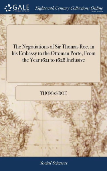 The Negotiations Of Sir Thomas Roe, In His Embassy To The Ottoman Porte, From The Year 1621 To 1628 Inclusive: Containing ... His Correspondences ... ... ... Now First Published From The Originals
