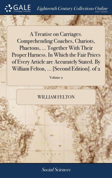 A Treatise On Carriages. Comprehending Coaches, Chariots, Phaetons, ... Together With Their Proper Harness. In Which The Fair Prices Of Every Article ... Felton, ... [Second Edition]. Of 2; Volume 2