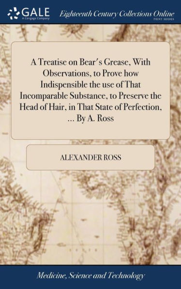 A Treatise On Bear's Grease, With Observations, To Prove How Indispensible The Use Of That Incomparable Substance, To Preserve The Head Of Hair, In That State Of Perfection, ... By A. Ross