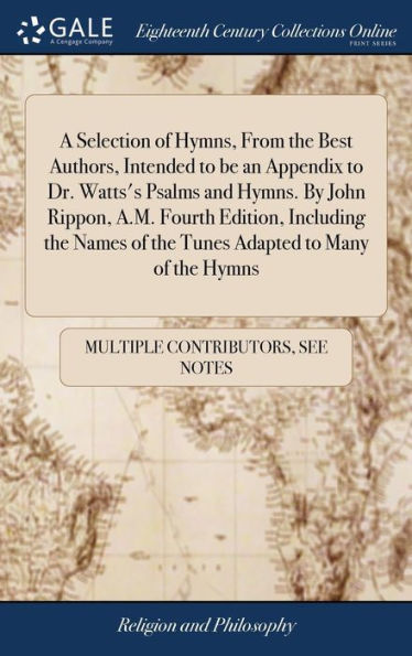 A Selection Of Hymns, From The Best Authors, Intended To Be An Appendix To Dr. Watts's Psalms And Hymns. By John Rippon, A.M. Fourth Edition, ... Of The Tunes Adapted To Many Of The Hymns