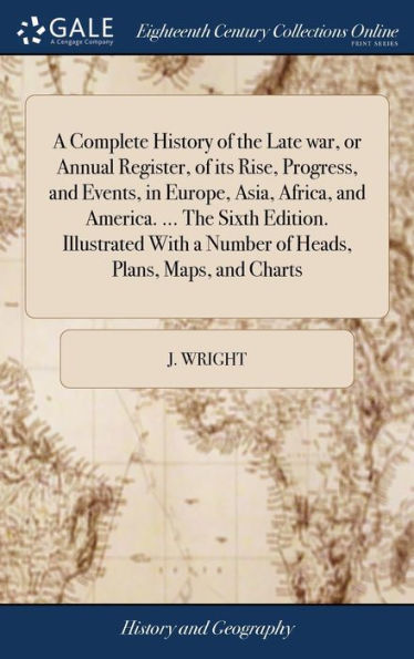 A Complete History Of The Late War, Or Annual Register, Of Its Rise, Progress, And Events, In Europe, Asia, Africa, And America. ... The Sixth ... A Number Of Heads, Plans, Maps, And Charts
