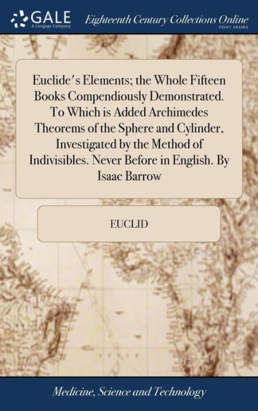 Euclide's Elements; The Whole Fifteen Books Compendiously Demonstrated. To Which Is Added Archimedes Theorems Of The Sphere And Cylinder, Investigated ... Never Before In English. By Isaac Barrow