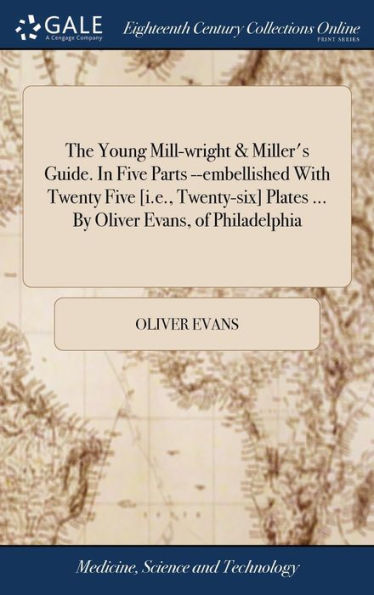 The Young Mill-Wright & Miller's Guide. In Five Parts --Embellished With Twenty Five [I.E., Twenty-Six] Plates ... By Oliver Evans, Of Philadelphia