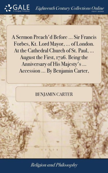 A Sermon Preach'D Before ... Sir Francis Forbes, Kt. Lord Mayor, ... Of London. At The Cathedral Church Of St. Paul, ... August The First, 1726. Being ... ... Accession ... By Benjamin Carter,