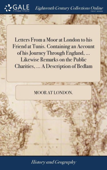 Letters From A Moor At London To His Friend At Tunis. Containing An Account Of His Journey Through England, ... Likewise Remarks On The Public Charities, ... A Description Of Bedlam