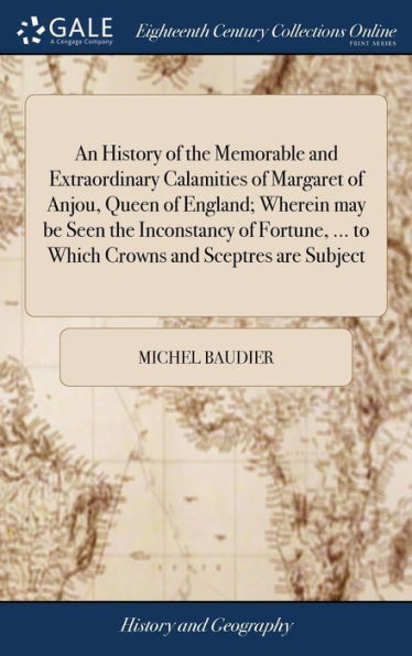 An History Of The Memorable And Extraordinary Calamities Of Margaret Of Anjou, Queen Of England; Wherein May Be Seen The Inconstancy Of Fortune, ... To Which Crowns And Sceptres Are Subject