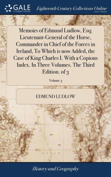 Memoirs Of Edmund Ludlow, Esq; Lieutenant-General Of The Horse, Commander In Chief Of The Forces In Ireland, To Which Is Now Added, The Case Of King ... Volumes. The Third Edition. Of 3; Volume 3
