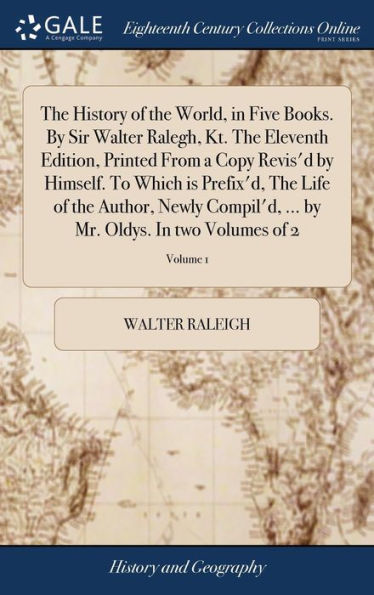 The History Of The World, In Five Books. By Sir Walter Ralegh, Kt. The Eleventh Edition, Printed From A Copy Revis'D By Himself. To Which Is Prefix'D, ... By Mr. Oldys. In Two Volumes Of 2; Volume 1