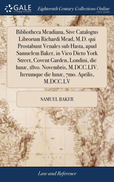 Bibliotheca Meadiana, Sive Catalogus Librorum Richardi Mead, M.D. Qui Prostabunt Venales Sub Hasta, Apud Samuelem Baker, In Vico Dicto York Street, ... Iterumque Die Lun? 7Mo. Aprilis, M.Dcc.Lv