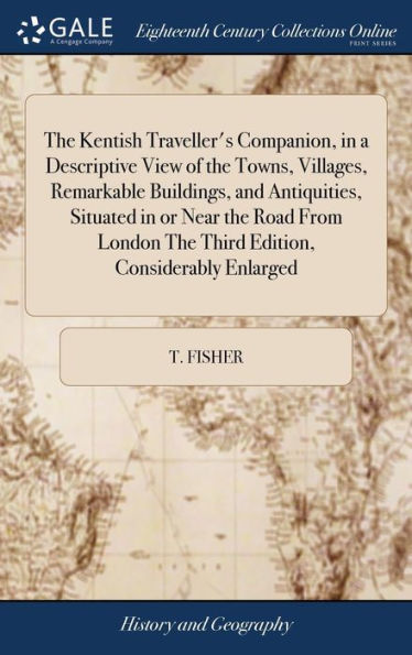 The Kentish Traveller's Companion, In A Descriptive View Of The Towns, Villages, Remarkable Buildings, And Antiquities, Situated In Or Near The Road ... The Third Edition, Considerably Enlarged