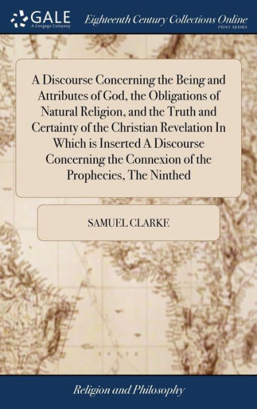 A Discourse Concerning The Being And Attributes Of God, The Obligations Of Natural Religion, And The Truth And Certainty Of The Christian Revelation ... The Connexion Of The Prophecies, The Ninthed