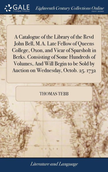 A Catalogue Of The Library Of The Revd John Bell, M.A. Late Fellow Of Queens College, Oxon, And Vicar Of Sparsholt In Berks. Consisting Of Some ... Sold By Auction On Wednesday, Octob. 25. 1732