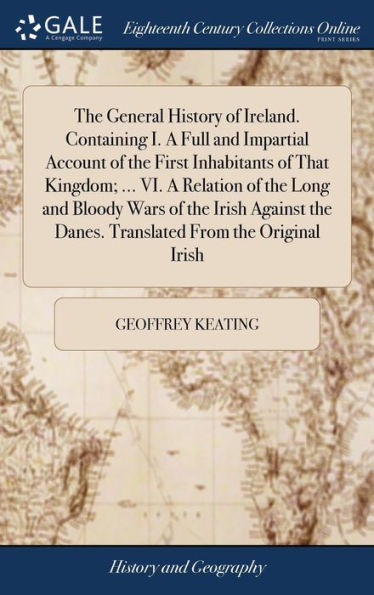 The General History Of Ireland. Containing I. A Full And Impartial Account Of The First Inhabitants Of That Kingdom; ... Vi. A Relation Of The Long ... The Danes. Translated From The Original Irish
