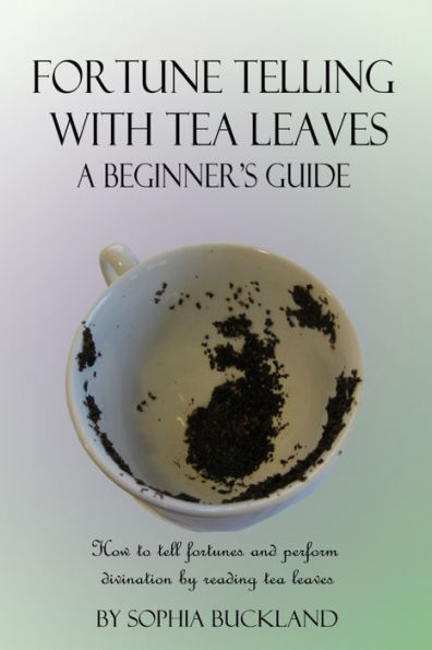 Fortune Telling With Tea Leaves - A Beginner's Guide: How To Tell Fortunes And Perform Divination By Reading Tea Leaves (Tasseography)