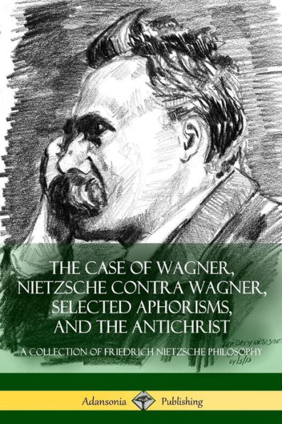 The Case Of Wagner, Nietzsche Contra Wagner, Selected Aphorisms, And The Antichrist: A Collection Of Friedrich Nietzsche Philosophy