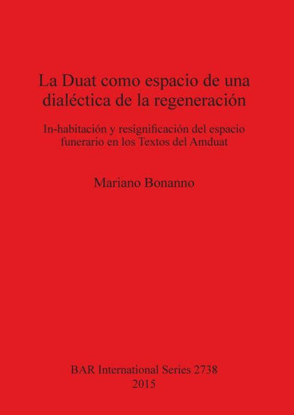 La Duat Como Espacio De Una Dialectica De La Regeneracion: In-Habitacion Y Resignificacion Del Espacio Funerario En Los Textos Del Amduat (Bar International)