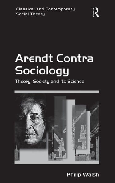 Arendt Contra Sociology: Theory, Society And Its Science (Classical And Contemporary Social Theory)