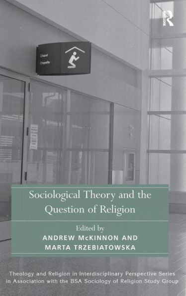Sociological Theory And The Question Of Religion (Theology And Religion In Interdisciplinary Perspective Series In Association With The Bsa Sociology Of Religion Study Group)