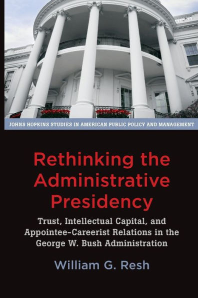 Rethinking The Administrative Presidency: Trust, Intellectual Capital, And Appointee-Careerist Relations In The George W. Bush Administration (Johns ... In American Public Policy And Management)
