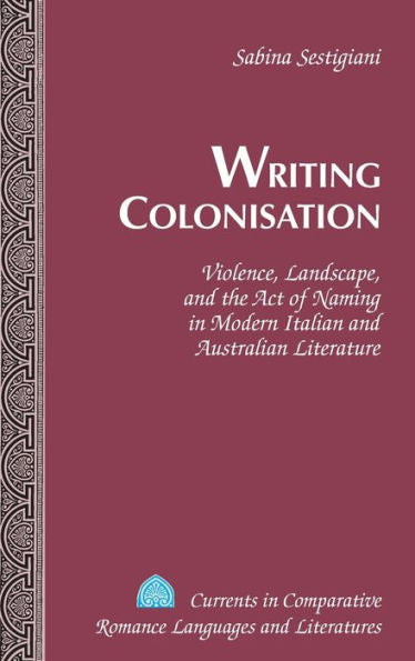 Writing Colonisation: Violence, Landscape, And The Act Of Naming In Modern Italian And Australian Literature (Currents In Comparative Romance Languages And Literatures)