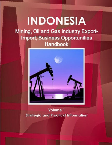 Indonesia Mining, Oil And Gas Industry Export-Import, Business Opportunities Handbook Volume 1 Strategic And Practical Information