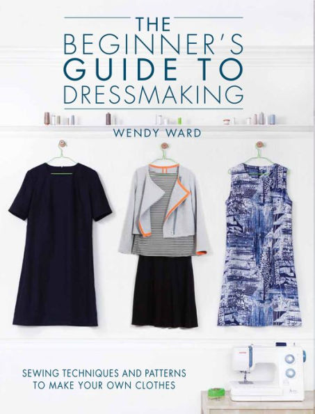 The Beginners Guide To Dressmaking: Sewing Techniques And Patterns To Make Your Own Clothes