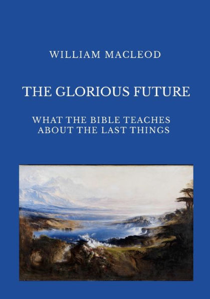 The Glorious Future: What The Bible Teaches About The Last Things