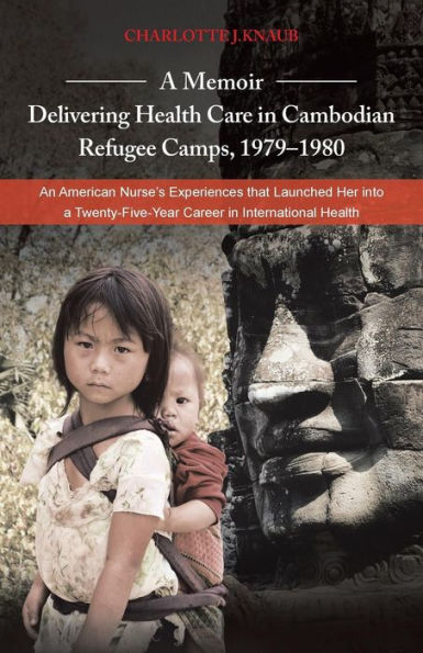A Memoir-Delivering Health Care In Cambodian Refugee Camps, 1979-1980: An American Nurse's Experiences That Launched Her Into A Twenty-Five-Year Career In International Health