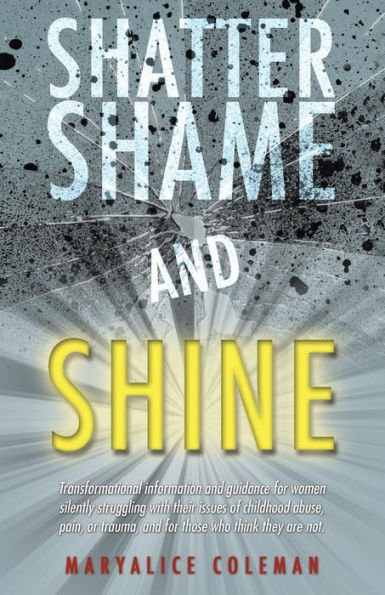 Shatter Shame And Shine: Transformational Information And Guidance For Women Silently Struggling With Their Issues Of Childhood Abuse, Pain, Or Trauma, And For Those Who Think They Are Not.