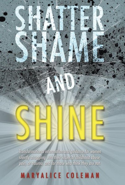 Shatter Shame And Shine: Transformational Information And Guidance For Women Silently Struggling With Their Issues Of Childhood Abuse, Pain, Or