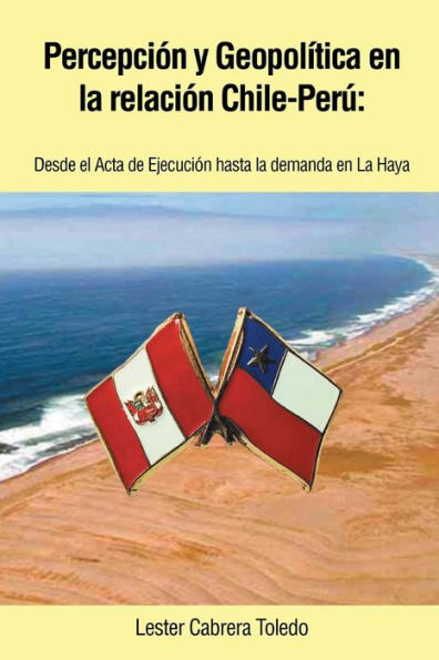 Percepción Y Geopol?Ica En La Relación Chile-Per? Desde El Acta De Ejecución Hasta La Demanda En La Haya (Spanish Edition)