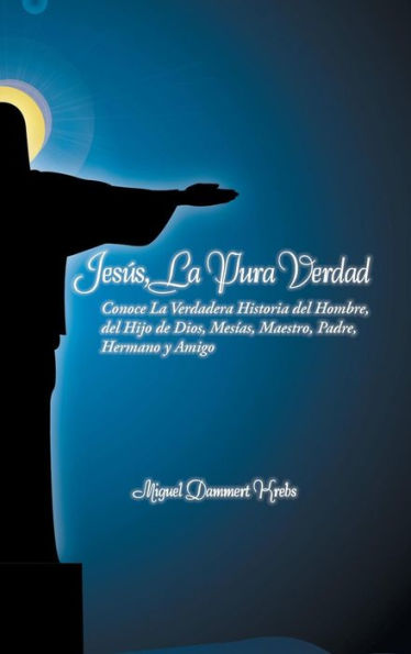 Jesus, La Pura Verdad: Conoce La Verdadera Historia Del Hombre, Del Hijo De Dios, Mesias, Maestro, Padre, Hermano Y Amigo (Spanish Edition)