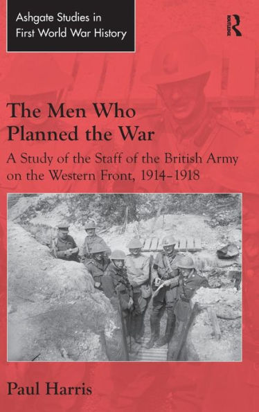 The Men Who Planned The War: A Study Of The Staff Of The British Army On The Western Front, 1914-1918 (Routledge Studies In First World War History)