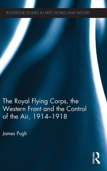 The Royal Flying Corps, The Western Front And The Control Of The Air, 1914?918 (Routledge Studies In First World War History)