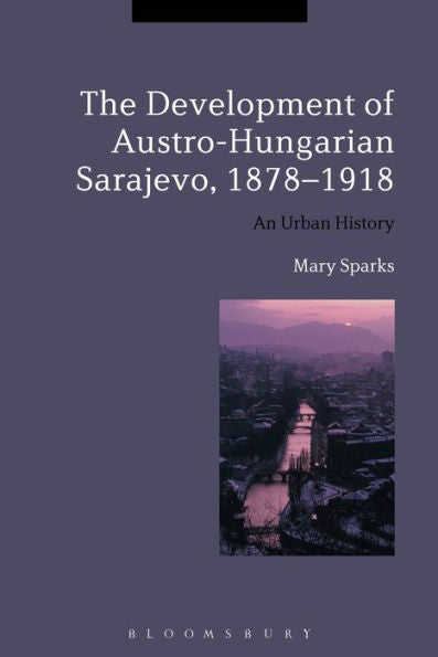 The Development Of Austro-Hungarian Sarajevo, 1878-1918: An Urban History