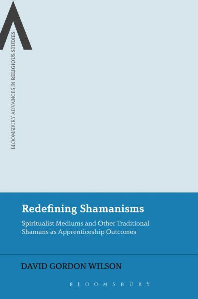Redefining Shamanisms: Spiritualist Mediums And Other Traditional Shamans As Apprenticeship Outcomes (Bloomsbury Advances In Religious Studies)